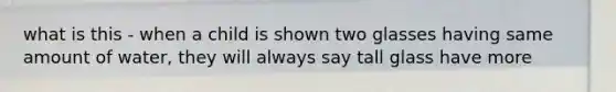 what is this - when a child is shown two glasses having same amount of water, they will always say tall glass have more
