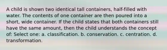 A child is shown two identical tall containers, half-filled with water. The contents of one container are then poured into a short, wide container. If the child states that both containers still have the same amount, then the child understands the concept of: Select one: a. classification. b. conservation. c. centration. d. transformation.