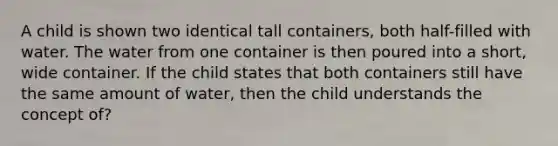 A child is shown two identical tall containers, both half-filled with water. The water from one container is then poured into a short, wide container. If the child states that both containers still have the same amount of water, then the child understands the concept of?