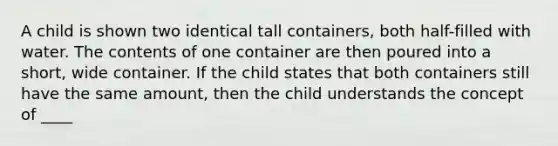 A child is shown two identical tall containers, both half-filled with water. The contents of one container are then poured into a short, wide container. If the child states that both containers still have the same amount, then the child understands the concept of ____