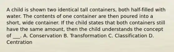 A child is shown two identical tall containers, both half-filled with water. The contents of one container are then poured into a short, wide container. If the child states that both containers still have the same amount, then the child understands the concept of ___. A. Conservation B. Transformation C. Classification D. Centration