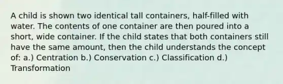 A child is shown two identical tall containers, half-filled with water. The contents of one container are then poured into a short, wide container. If the child states that both containers still have the same amount, then the child understands the concept of: a.) Centration b.) Conservation c.) Classification d.) Transformation