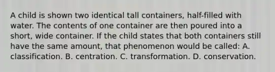 A child is shown two identical tall containers, half-filled with water. The contents of one container are then poured into a short, wide container. If the child states that both containers still have the same amount, that phenomenon would be called: A. classification. B. centration. C. transformation. D. conservation.