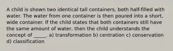 A child is shown two identical tall containers, both half-filled with water. The water from one container is then poured into a short, wide container. If the child states that both containers still have the same amount of water, then the child understands the concept of _____. a) transformation b) centration c) conservation d) classification