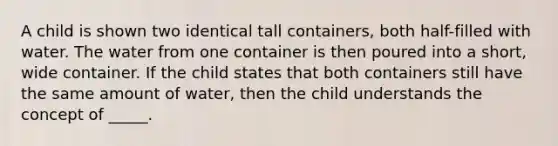 A child is shown two identical tall containers, both half-filled with water. The water from one container is then poured into a short, wide container. If the child states that both containers still have the same amount of water, then the child understands the concept of _____.