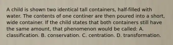 A child is shown two identical tall containers, half-filled with water. The contents of one continer are then poured into a short, wide container. If the child states that both containers still have the same amount, that phenomenon would be called: A. classification. B. conservation. C. centration. D. transformation.