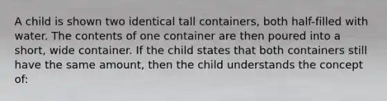 A child is shown two identical tall containers, both half-filled with water. The contents of one container are then poured into a short, wide container. If the child states that both containers still have the same amount, then the child understands the concept of: