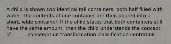 A child is shown two identical tall containers, both half-filled with water. The contents of one container are then poured into a short, wide container. If the child states that both containers still have the same amount, then the child understands the concept of _____. conservation transformation classification centration