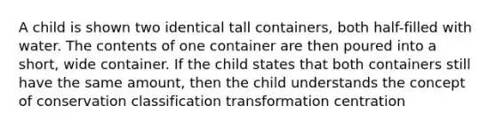 A child is shown two identical tall containers, both half-filled with water. The contents of one container are then poured into a short, wide container. If the child states that both containers still have the same amount, then the child understands the concept of conservation classification transformation centration