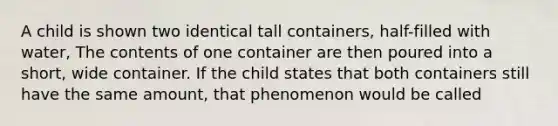 A child is shown two identical tall containers, half-filled with water, The contents of one container are then poured into a short, wide container. If the child states that both containers still have the same amount, that phenomenon would be called