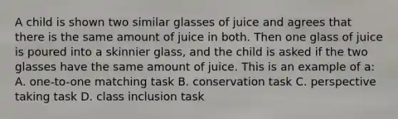 A child is shown two similar glasses of juice and agrees that there is the same amount of juice in both. Then one glass of juice is poured into a skinnier glass, and the child is asked if the two glasses have the same amount of juice. This is an example of a: A. one-to-one matching task B. conservation task C. perspective taking task D. class inclusion task