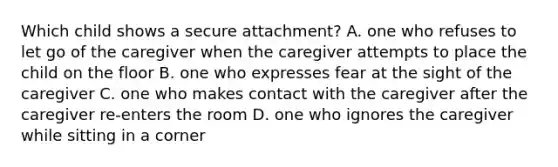 Which child shows a secure attachment? A. one who refuses to let go of the caregiver when the caregiver attempts to place the child on the floor B. one who expresses fear at the sight of the caregiver C. one who makes contact with the caregiver after the caregiver re-enters the room D. one who ignores the caregiver while sitting in a corner