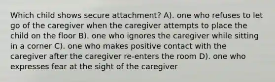 Which child shows secure attachment? A). one who refuses to let go of the caregiver when the caregiver attempts to place the child on the floor B). one who ignores the caregiver while sitting in a corner C). one who makes positive contact with the caregiver after the caregiver re-enters the room D). one who expresses fear at the sight of the caregiver