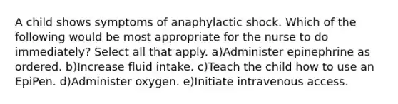 A child shows symptoms of anaphylactic shock. Which of the following would be most appropriate for the nurse to do immediately? Select all that apply. a)Administer epinephrine as ordered. b)Increase fluid intake. c)Teach the child how to use an EpiPen. d)Administer oxygen. e)Initiate intravenous access.