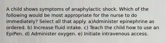 A child shows symptoms of anaphylactic shock. Which of the following would be most appropriate for the nurse to do immediately? Select all that apply. a)Administer epinephrine as ordered. b) Increase fluid intake. c) Teach the child how to use an EpiPen. d) Administer oxygen. e) Initiate intravenous access.