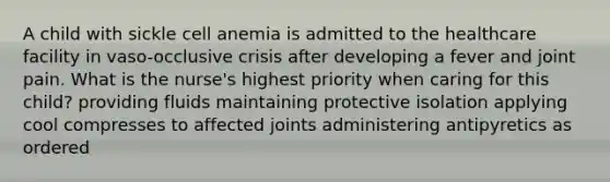 A child with sickle cell anemia is admitted to the healthcare facility in vaso-occlusive crisis after developing a fever and joint pain. What is the nurse's highest priority when caring for this child? providing fluids maintaining protective isolation applying cool compresses to affected joints administering antipyretics as ordered