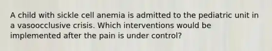 A child with sickle cell anemia is admitted to the pediatric unit in a vasoocclusive crisis. Which interventions would be implemented after the pain is under control?