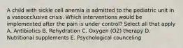 A child with sickle cell anemia is admitted to the pediatric unit in a vasoocclusive crisis. Which interventions would be implemented after the pain is under control? Select all that apply A. Antibiotics B. Rehydration C. Oxygen (O2) therapy D. Nutritional supplements E. Psychological counceling