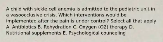 A child with sickle cell anemia is admitted to the pediatric unit in a vasoocclusive crisis. Which interventions would be implemented after the pain is under control? Select all that apply A. Antibiotics B. Rehydration C. Oxygen (O2) therapy D. Nutritional supplements E. Psychological counceling