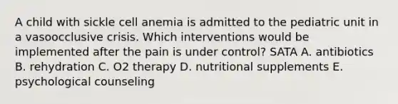 A child with sickle cell anemia is admitted to the pediatric unit in a vasoocclusive crisis. Which interventions would be implemented after the pain is under control? SATA A. antibiotics B. rehydration C. O2 therapy D. nutritional supplements E. psychological counseling