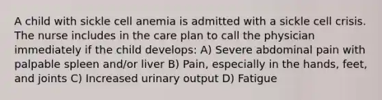 A child with sickle cell anemia is admitted with a sickle cell crisis. The nurse includes in the care plan to call the physician immediately if the child develops: A) Severe abdominal pain with palpable spleen and/or liver B) Pain, especially in the hands, feet, and joints C) Increased urinary output D) Fatigue