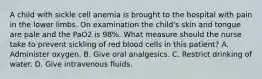 A child with sickle cell anemia is brought to the hospital with pain in the lower limbs. On examination the child's skin and tongue are pale and the PaO2 is 98%. What measure should the nurse take to prevent sickling of red blood cells in this patient? A. Administer oxygen. B. Give oral analgesics. C. Restrict drinking of water. D. Give intravenous fluids.