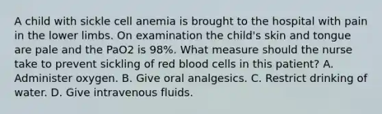 A child with sickle cell anemia is brought to the hospital with pain in the lower limbs. On examination the child's skin and tongue are pale and the PaO2 is 98%. What measure should the nurse take to prevent sickling of red blood cells in this patient? A. Administer oxygen. B. Give oral analgesics. C. Restrict drinking of water. D. Give intravenous fluids.