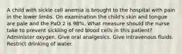 A child with sickle cell anemia is brought to the hospital with pain in the lower limbs. On examination the child's skin and tongue are pale and the PaO 2 is 98%. What measure should the nurse take to prevent sickling of red blood cells in this patient? Administer oxygen. Give oral analgesics. Give intravenous fluids. Restrict drinking of water.