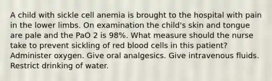 A child with sickle cell anemia is brought to the hospital with pain in the lower limbs. On examination the child's skin and tongue are pale and the PaO 2 is 98%. What measure should the nurse take to prevent sickling of red blood cells in this patient? Administer oxygen. Give oral analgesics. Give intravenous fluids. Restrict drinking of water.