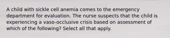 A child with sickle cell anemia comes to the emergency department for evaluation. The nurse suspects that the child is experiencing a vaso-occlusive crisis based on assessment of which of the following? Select all that apply.