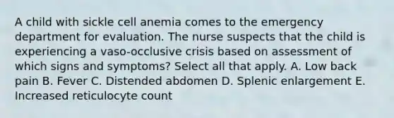 A child with sickle cell anemia comes to the emergency department for evaluation. The nurse suspects that the child is experiencing a vaso-occlusive crisis based on assessment of which signs and symptoms? Select all that apply. A. Low back pain B. Fever C. Distended abdomen D. Splenic enlargement E. Increased reticulocyte count