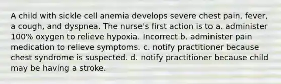 A child with sickle cell anemia develops severe chest pain, fever, a cough, and dyspnea. The nurse's first action is to a. administer 100% oxygen to relieve hypoxia. Incorrect b. administer pain medication to relieve symptoms. c. notify practitioner because chest syndrome is suspected. d. notify practitioner because child may be having a stroke.