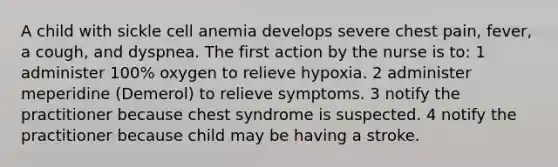 A child with sickle cell anemia develops severe chest pain, fever, a cough, and dyspnea. The first action by the nurse is to: 1 administer 100% oxygen to relieve hypoxia. 2 administer meperidine (Demerol) to relieve symptoms. 3 notify the practitioner because chest syndrome is suspected. 4 notify the practitioner because child may be having a stroke.