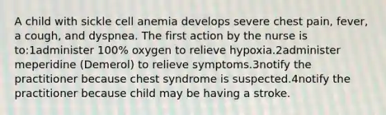 A child with sickle cell anemia develops severe chest pain, fever, a cough, and dyspnea. The first action by the nurse is to:1administer 100% oxygen to relieve hypoxia.2administer meperidine (Demerol) to relieve symptoms.3notify the practitioner because chest syndrome is suspected.4notify the practitioner because child may be having a stroke.