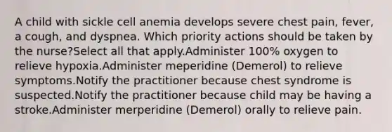 A child with sickle cell anemia develops severe chest pain, fever, a cough, and dyspnea. Which priority actions should be taken by the nurse?Select all that apply.Administer 100% oxygen to relieve hypoxia.Administer meperidine (Demerol) to relieve symptoms.Notify the practitioner because chest syndrome is suspected.Notify the practitioner because child may be having a stroke.Administer merperidine (Demerol) orally to relieve pain.