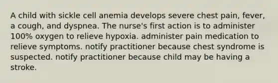 A child with sickle cell anemia develops severe chest pain, fever, a cough, and dyspnea. The nurse's first action is to administer 100% oxygen to relieve hypoxia. administer pain medication to relieve symptoms. notify practitioner because chest syndrome is suspected. notify practitioner because child may be having a stroke.