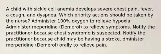 A child with sickle cell anemia develops severe chest pain, fever, a cough, and dyspnea. Which priority actions should be taken by the nurse? Administer 100% oxygen to relieve hypoxia. Administer meperidine (Demerol) to relieve symptoms. Notify the practitioner because chest syndrome is suspected. Notify the practitioner because child may be having a stroke. dminister merperidine (Demerol) orally to relieve pain.