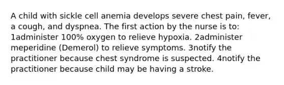 A child with sickle cell anemia develops severe chest pain, fever, a cough, and dyspnea. The first action by the nurse is to: 1administer 100% oxygen to relieve hypoxia. 2administer meperidine (Demerol) to relieve symptoms. 3notify the practitioner because chest syndrome is suspected. 4notify the practitioner because child may be having a stroke.