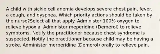 A child with sickle cell anemia develops severe chest pain, fever, a cough, and dyspnea. Which priority actions should be taken by the nurse?Select all that apply. Administer 100% oxygen to relieve hypoxia. Administer meperidine (Demerol) to relieve symptoms. Notify the practitioner because chest syndrome is suspected. Notify the practitioner because child may be having a stroke. Administer merperidine (Demerol) orally to relieve pain.