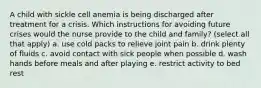 A child with sickle cell anemia is being discharged after treatment for a crisis. Which instructions for avoiding future crises would the nurse provide to the child and family? (select all that apply) a. use cold packs to relieve joint pain b. drink plenty of fluids c. avoid contact with sick people when possible d. wash hands before meals and after playing e. restrict activity to bed rest