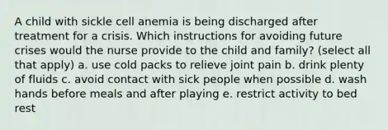 A child with sickle cell anemia is being discharged after treatment for a crisis. Which instructions for avoiding future crises would the nurse provide to the child and family? (select all that apply) a. use cold packs to relieve joint pain b. drink plenty of fluids c. avoid contact with sick people when possible d. wash hands before meals and after playing e. restrict activity to bed rest