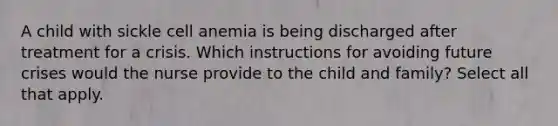 A child with sickle cell anemia is being discharged after treatment for a crisis. Which instructions for avoiding future crises would the nurse provide to the child and family? Select all that apply.