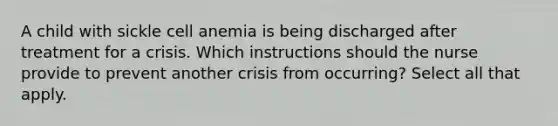 A child with sickle cell anemia is being discharged after treatment for a crisis. Which instructions should the nurse provide to prevent another crisis from occurring? Select all that apply.