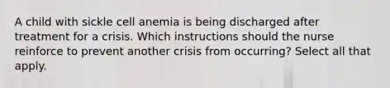 A child with sickle cell anemia is being discharged after treatment for a crisis. Which instructions should the nurse reinforce to prevent another crisis from occurring? Select all that apply.