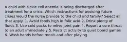 A child with sickle cell anemia is being discharged after treatment for a crisis. Which instructions for avoiding future crises would the nurse provide to the child and family? Select all that apply. 1. Avoid foods high in folic acid 2. Drink plenty of fluids 3. Use cold packs to relive joint pain 4. Report a sore throat to an adult immediately 5. Restrict activity to quiet board games 6. Wash hands before meals and after playing