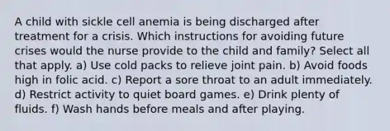 A child with sickle cell anemia is being discharged after treatment for a crisis. Which instructions for avoiding future crises would the nurse provide to the child and family? Select all that apply. a) Use cold packs to relieve joint pain. b) Avoid foods high in folic acid. c) Report a sore throat to an adult immediately. d) Restrict activity to quiet board games. e) Drink plenty of fluids. f) Wash hands before meals and after playing.