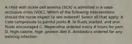 A child with sickle cell anemia (SCA) is admitted in a vaso-occlusive crisis (VOC). Which of the following interventions should the nurse expect to see ordered? Select all that apply: A. Cold compresses to painful joints B. IV fluids started, and oral fluids encouraged C. Meperidine ordered every 4 hours for pain D. High-calorie, high -protein diet E. Antibiotics ordered for any existing infection