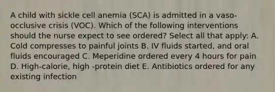 A child with sickle cell anemia (SCA) is admitted in a vaso-occlusive crisis (VOC). Which of the following interventions should the nurse expect to see ordered? Select all that apply: A. Cold compresses to painful joints B. IV fluids started, and oral fluids encouraged C. Meperidine ordered every 4 hours for pain D. High-calorie, high -protein diet E. Antibiotics ordered for any existing infection