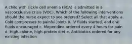 A child with sickle cell anemia (SCA) is admitted in a vasoocclusive crisis (VOC). Which of the following interventions should the nurse expect to see ordered? Select all that apply. a. Cold compresses to painful joints b. IV fluids started, and oral fluids encouraged c. Meperidine ordered every 4 hours for pain d. High-calorie, high-protein diet e. Antibiotics ordered for any existing infection