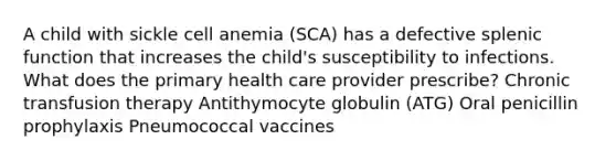 A child with sickle cell anemia (SCA) has a defective splenic function that increases the child's susceptibility to infections. What does the primary health care provider prescribe? Chronic transfusion therapy Antithymocyte globulin (ATG) Oral penicillin prophylaxis Pneumococcal vaccines